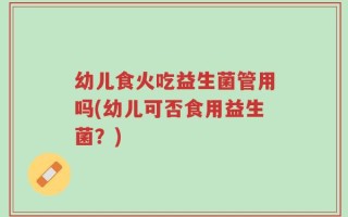 幼儿食火吃益生菌管用吗(幼儿可否食用益生菌？)