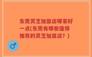 东莞灵芝加盟店哪家好一点(东莞有哪些值得推荐的灵芝加盟店？)