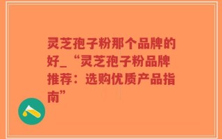 灵芝孢子粉那个品牌的好_“灵芝孢子粉品牌推荐：选购优质产品指南”
