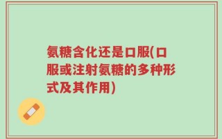 氨糖含化还是口服(口服或注射氨糖的多种形式及其作用)