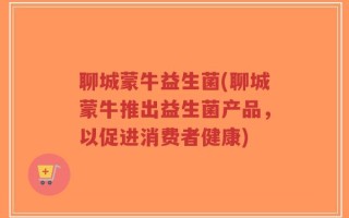 聊城蒙牛益生菌(聊城蒙牛推出益生菌产品，以促进消费者健康)