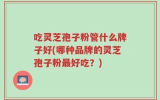 吃灵芝孢子粉管什么牌子好(哪种品牌的灵芝孢子粉最好吃？)