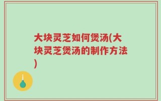 大块灵芝如何煲汤(大块灵芝煲汤的制作方法)