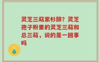 灵芝三萜紫杉醇？灵芝孢子粉里的灵芝三萜和总三萜，说的是一回事吗