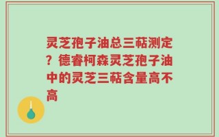 灵芝孢子油总三萜测定？德睿柯森灵芝孢子油中的灵芝三萜含量高不高