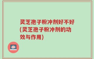 灵芝孢子粉冲剂好不好(灵芝孢子粉冲剂的功效与作用)