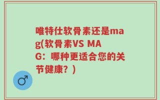 唯特仕软骨素还是mag(软骨素VS MAG：哪种更适合您的关节健康？)