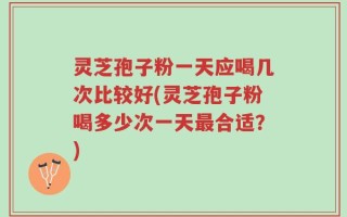 灵芝孢子粉一天应喝几次比较好(灵芝孢子粉喝多少次一天最合适？)