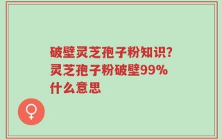 破壁灵芝孢子粉知识？灵芝孢子粉破壁99%什么意思