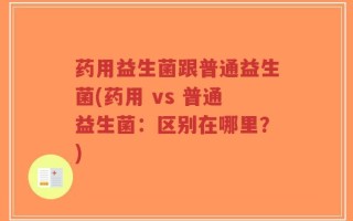 药用益生菌跟普通益生菌(药用 vs 普通益生菌：区别在哪里？)