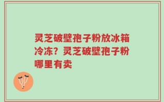 灵芝破壁孢子粉放冰箱冷冻？灵芝破壁孢子粉哪里有卖