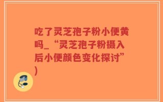 吃了灵芝孢子粉小便黄吗_“灵芝孢子粉摄入后小便颜色变化探讨”)