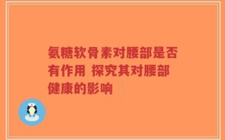 氨糖软骨素对腰部是否有作用 探究其对腰部健康的影响