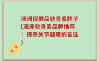 澳洲保健品软骨素牌子(澳洲软骨素品牌推荐：保养关节健康的首选)
