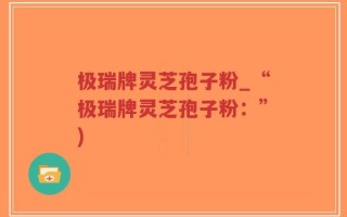 极瑞牌灵芝孢子粉_“极瑞牌灵芝孢子粉：”)
