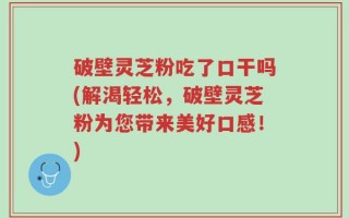 破壁灵芝粉吃了口干吗(解渴轻松，破壁灵芝粉为您带来美好口感！)