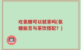 吃氨糖可以就茶吗(氨糖能否与茶饮搭配？)