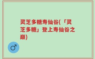 灵芝多糖寿仙谷(「灵芝多糖」登上寿仙谷之巅)