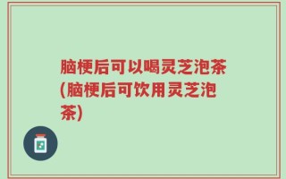 脑梗后可以喝灵芝泡茶(脑梗后可饮用灵芝泡茶)