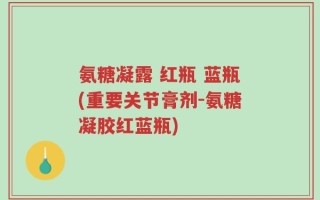 氨糖凝露 红瓶 蓝瓶(重要关节膏剂-氨糖凝胶红蓝瓶)