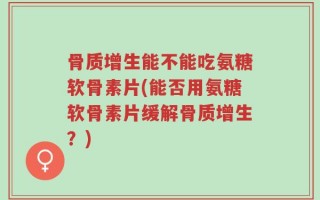 骨质增生能不能吃氨糖软骨素片(能否用氨糖软骨素片缓解骨质增生？)