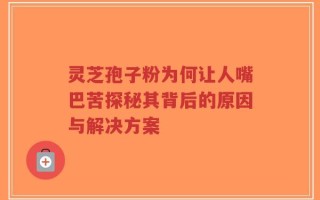 灵芝孢子粉为何让人嘴巴苦探秘其背后的原因与解决方案