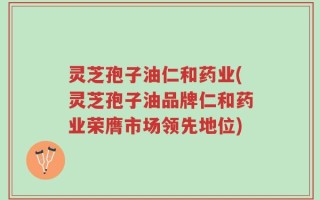 灵芝孢子油仁和药业(灵芝孢子油品牌仁和药业荣膺市场领先地位)