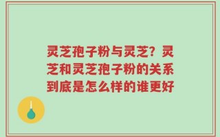 灵芝孢子粉与灵芝？灵芝和灵芝孢子粉的关系到底是怎么样的谁更好