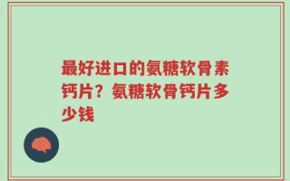 最好进口的氨糖软骨素钙片？氨糖软骨钙片多少钱