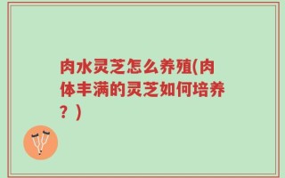 肉水灵芝怎么养殖(肉体丰满的灵芝如何培养？)