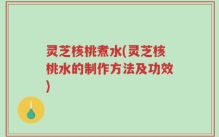 灵芝核桃煮水(灵芝核桃水的制作方法及功效)