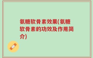 氨糖软骨素效果(氨糖软骨素的功效及作用简介)