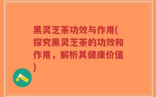 黑灵芝茶功效与作用(探究黑灵芝茶的功效和作用，解析其健康价值)