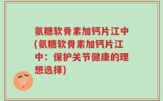氨糖软骨素加钙片江中(氨糖软骨素加钙片江中：保护关节健康的理想选择)