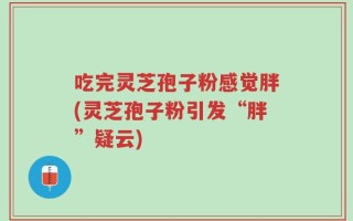 吃完灵芝孢子粉感觉胖(灵芝孢子粉引发“胖”疑云)