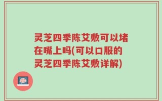 灵芝四季陈艾敷可以堵在嘴上吗(可以口服的灵芝四季陈艾敷详解)