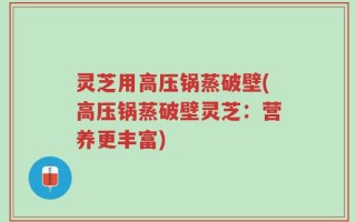 灵芝用高压锅蒸破壁(高压锅蒸破壁灵芝：营养更丰富)
