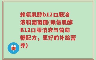 赖氨肌醇b12口服溶液和葡萄糖(赖氨肌醇B12口服溶液与葡萄糖配方，更好的补给营养)