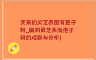买来的灵芝表面有孢子粉_新购灵芝表面孢子粉的观察与分析)