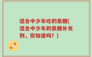 适合中少年吃的氨糖(适合中少年的氨糖补充剂，你知道吗？)
