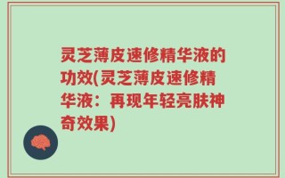 灵芝薄皮速修精华液的功效(灵芝薄皮速修精华液：再现年轻亮肤神奇效果)
