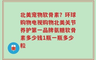 北美宠物软骨素？环球购物电视购物北美关节养护第一品牌氨糖软骨素多少钱1瓶一瓶多少粒
