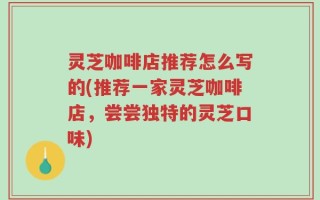 灵芝咖啡店推荐怎么写的(推荐一家灵芝咖啡店，尝尝独特的灵芝口味)