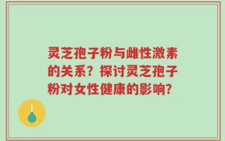 灵芝孢子粉与雌性激素的关系？探讨灵芝孢子粉对女性健康的影响？