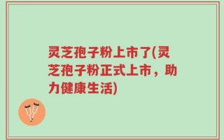 灵芝孢子粉上市了(灵芝孢子粉正式上市，助力健康生活)