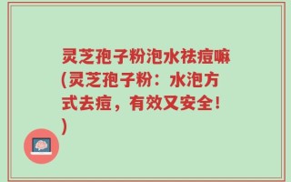 灵芝孢子粉泡水祛痘嘛(灵芝孢子粉：水泡方式去痘，有效又安全！)