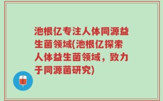 池根亿专注人体同源益生菌领域(池根亿探索人体益生菌领域，致力于同源菌研究)