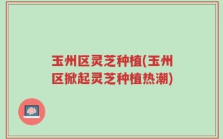 玉州区灵芝种植(玉州区掀起灵芝种植热潮)