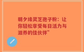 朝夕缘灵芝孢子粉：让你轻松享受每日活力与滋养的佳伙伴”