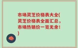 市场灵芝价格表大全(灵芝价格表全面汇总，市场热销价一览无余！)